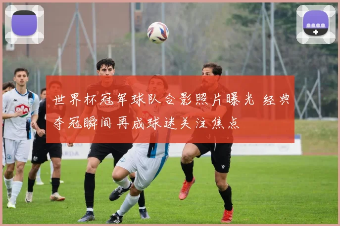 世界杯冠军球队合影照片曝光 经典夺冠瞬间再成球迷关注焦点