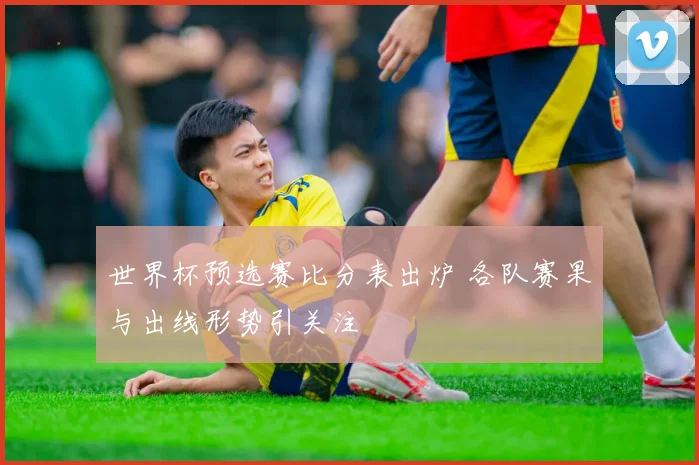 世界杯预选赛比分表出炉 各队赛果与出线形势引关注