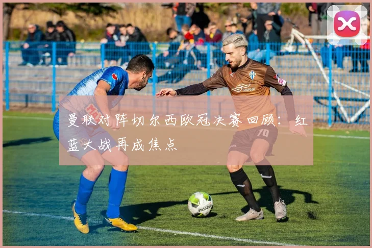 曼联对阵切尔西欧冠决赛回顾:红蓝大战再成焦点