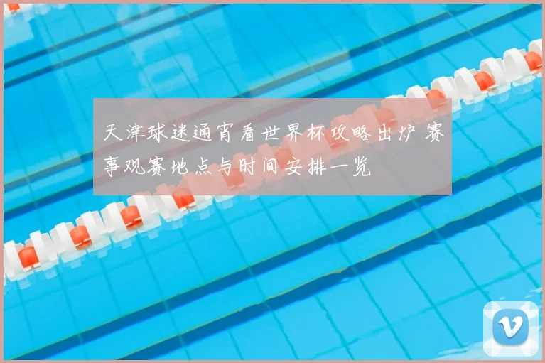 天津球迷通宵看世界杯攻略出炉 赛事观赛地点与时间安排一览